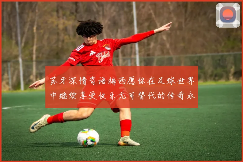 苏牙深情寄语梅西愿你在足球世界中继续享受快乐无可替代的传奇永存