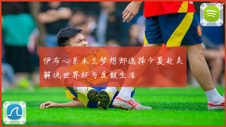 伊布心系米兰梦想却选择今夏赴美解说世界杯与度假生活