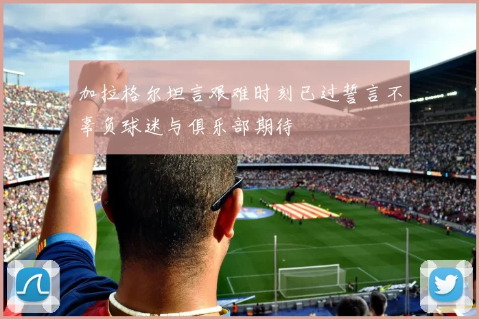 加拉格尔坦言艰难时刻已过誓言不辜负球迷与俱乐部期待