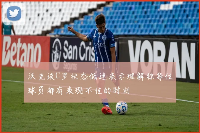 沃克谈C罗状态低迷表示理解称每位球员都有表现不佳的时刻
