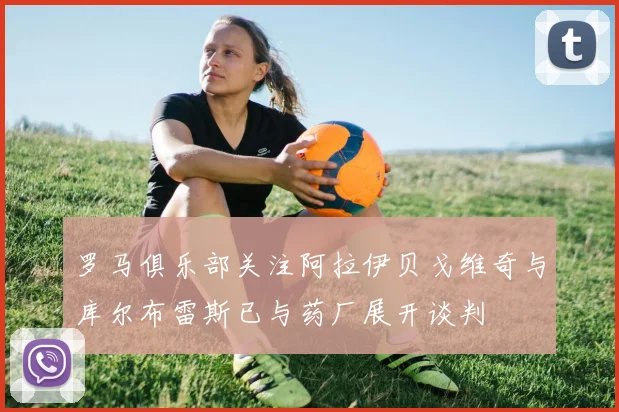 罗马俱乐部关注阿拉伊贝戈维奇与库尔布雷斯已与药厂展开谈判
