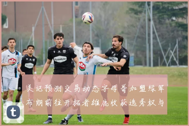 美记预测交易动态字母哥加盟绿军布朗前往开拓者雄鹿收获选秀权与年轻球员