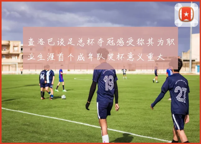 查洛巴谈足总杯夺冠感受称其为职业生涯首个成年队奖杯意义重大