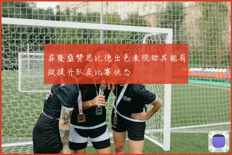 菲隆盛赞恩比德出色表现称其能有效提升队友比赛状态