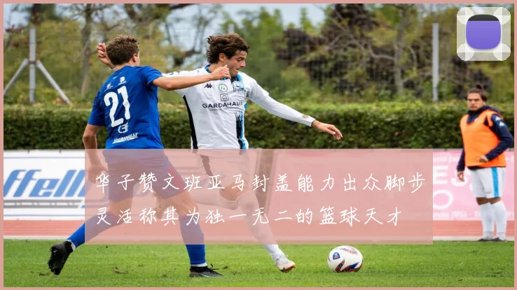 华子赞文班亚马封盖能力出众脚步灵活称其为独一无二的篮球天才