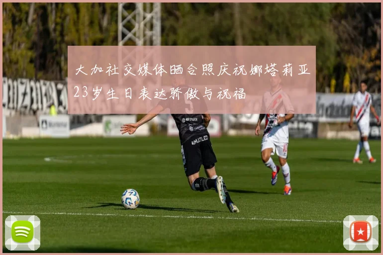 大加社交媒体晒合照庆祝娜塔莉亚23岁生日表达骄傲与祝福