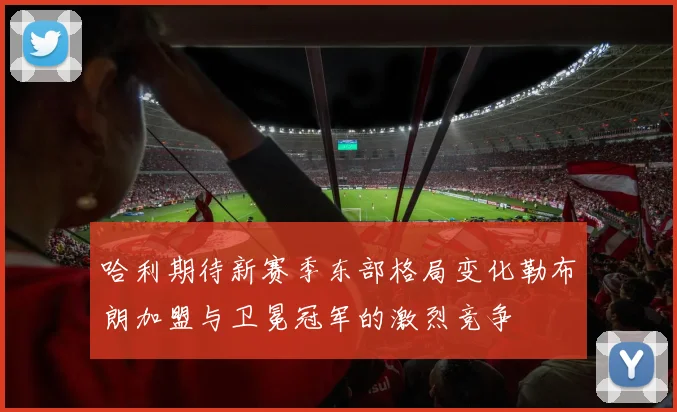 哈利期待新赛季东部格局变化勒布朗加盟与卫冕冠军的激烈竞争