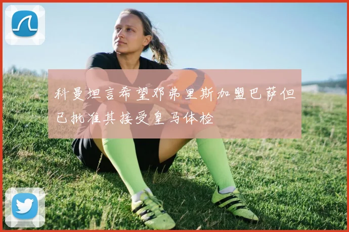 科曼坦言希望邓弗里斯加盟巴萨但已批准其接受皇马体检