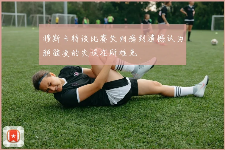 穆斯卡特谈比赛失利感到遗憾认为颜骏凌的失误在所难免