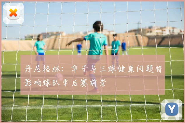 丹尼格林：华子与三球健康问题将影响球队季后赛前景