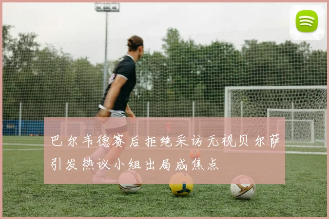 巴尔韦德赛后拒绝采访无视贝尔萨引发热议小组出局成焦点