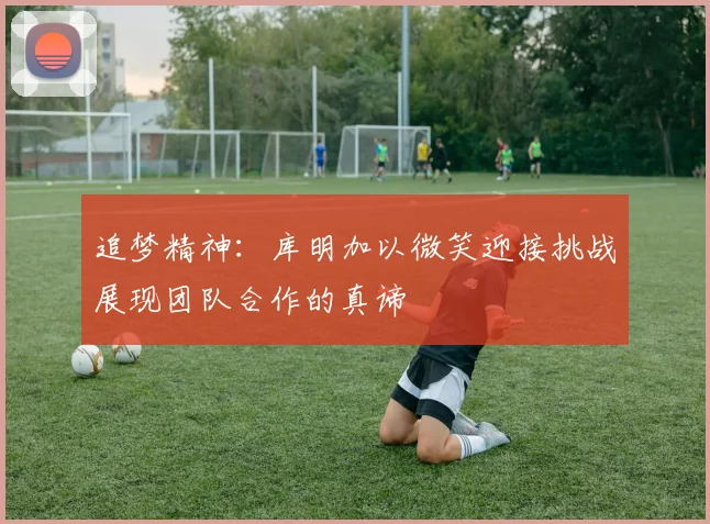 追梦精神：库明加以微笑迎接挑战展现团队合作的真谛