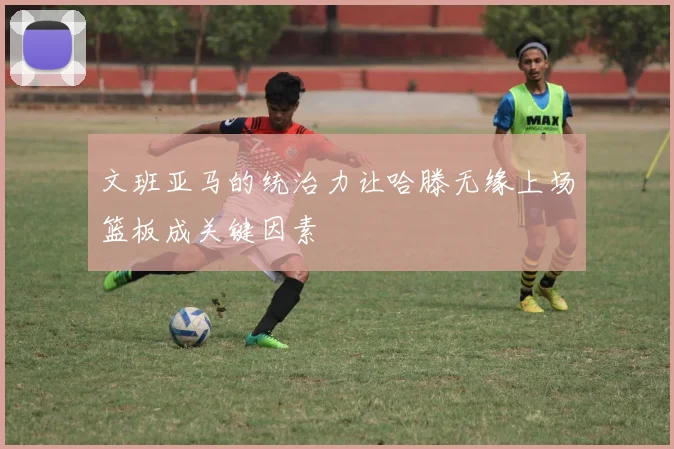 文班亚马的统治力让哈滕无缘上场篮板成关键因素