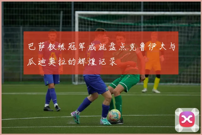 巴萨教练冠军成就盘点克鲁伊夫与瓜迪奥拉的辉煌记录