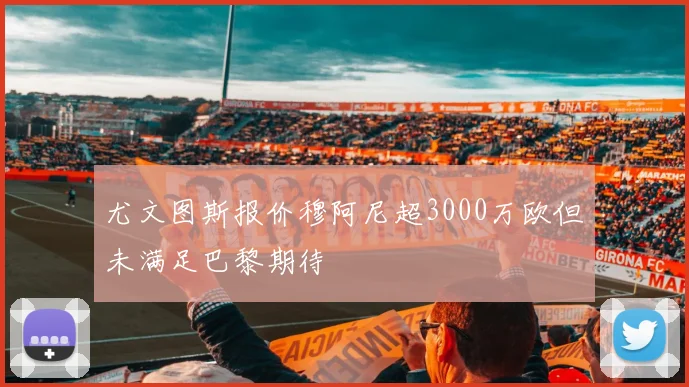 尤文图斯报价穆阿尼超3000万欧但未满足巴黎期待