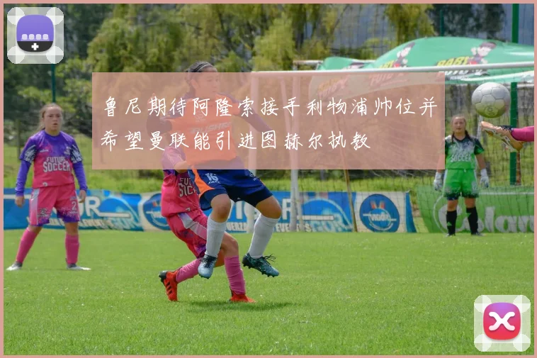 鲁尼期待阿隆索接手利物浦帅位并希望曼联能引进图赫尔执教