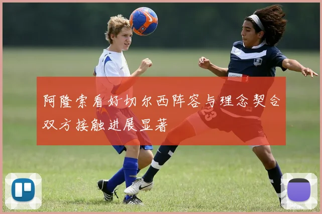 阿隆索看好切尔西阵容与理念契合双方接触进展显著