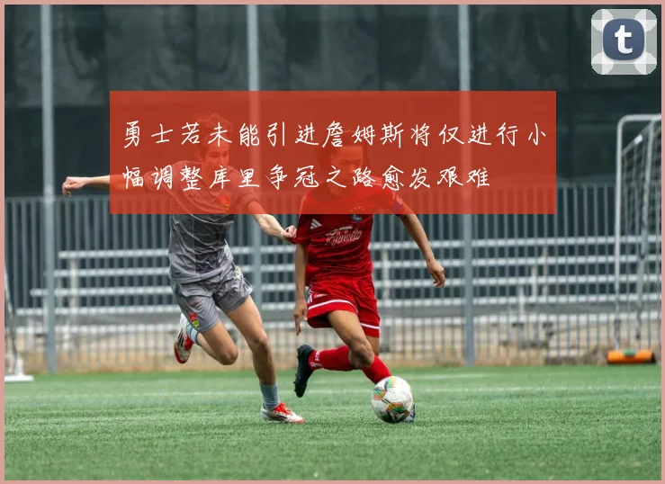 勇士若未能引进詹姆斯将仅进行小幅调整库里争冠之路愈发艰难