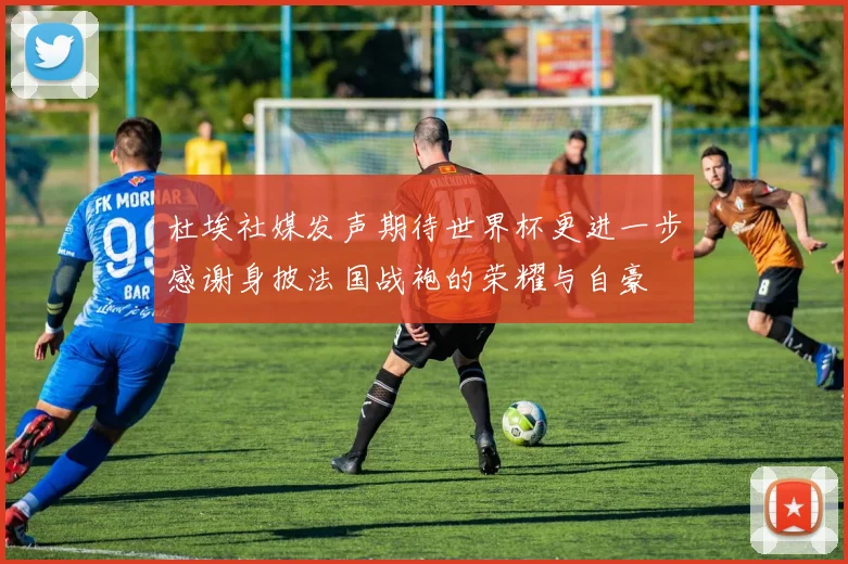 杜埃社媒发声期待世界杯更进一步感谢身披法国战袍的荣耀与自豪