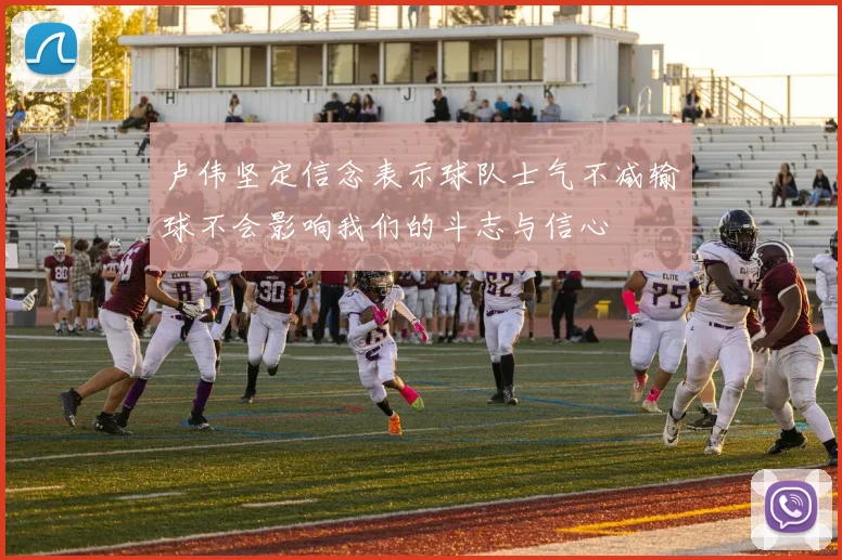 卢伟坚定信念表示球队士气不减输球不会影响我们的斗志与信心