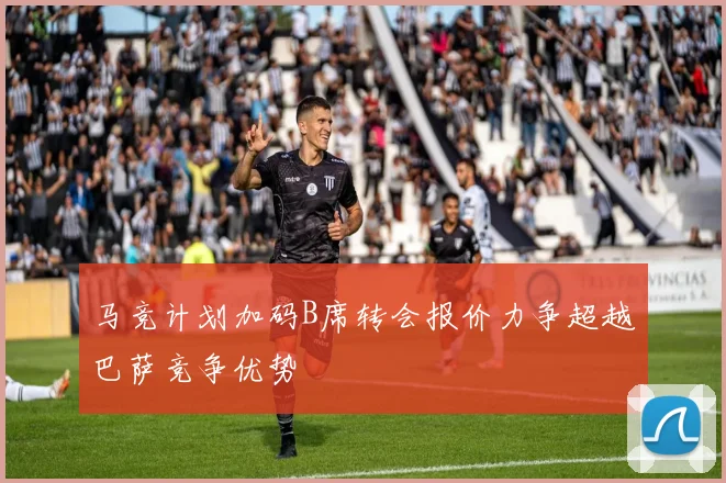马竞计划加码B席转会报价力争超越巴萨竞争优势