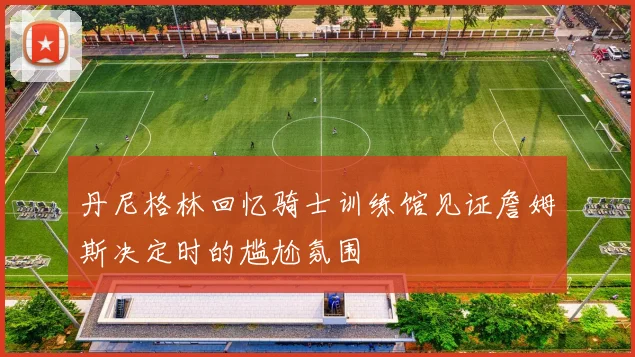 丹尼格林回忆骑士训练馆见证詹姆斯决定时的尴尬氛围