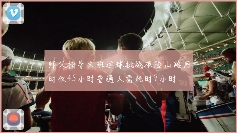 师父指导文班运球挑战艰险山路用时仅45小时普通人需耗时7小时