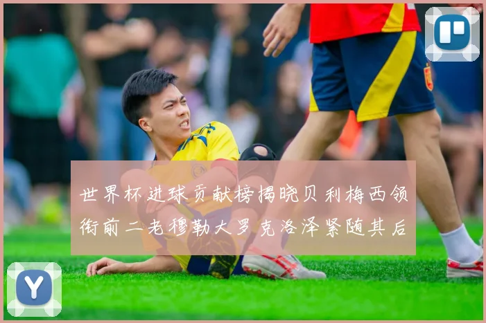 世界杯进球贡献榜揭晓贝利梅西领衔前二老穆勒大罗克洛泽紧随其后