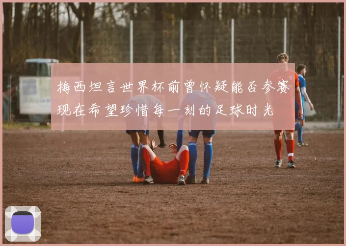 梅西坦言世界杯前曾怀疑能否参赛现在希望珍惜每一刻的足球时光