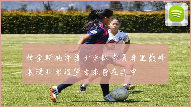 帕金斯批评勇士全队辜负库里巅峰表现科尔追梦吉米皆在其中