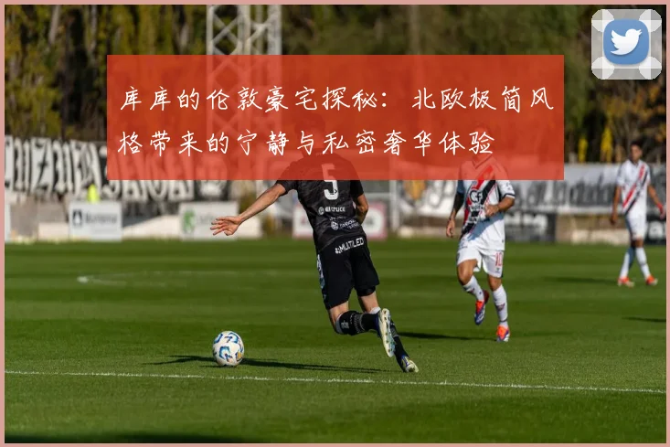库库的伦敦豪宅探秘：北欧极简风格带来的宁静与私密奢华体验