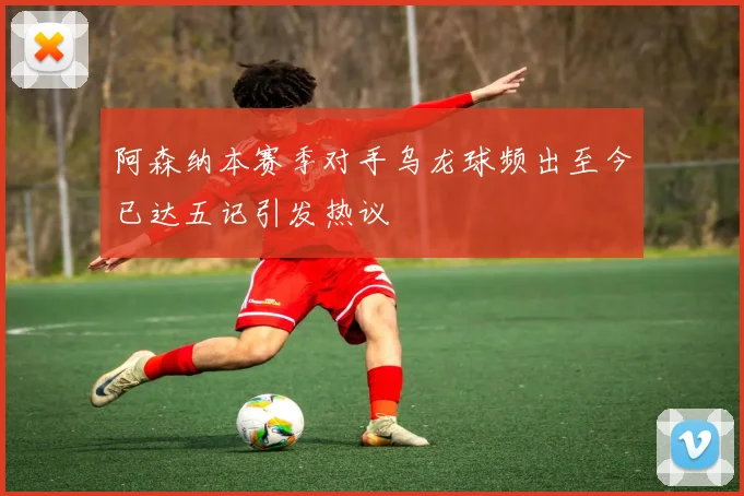 阿森纳本赛季对手乌龙球频出至今已达五记引发热议