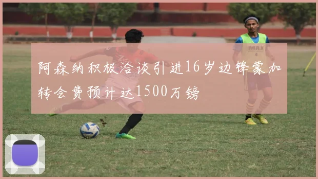 阿森纳积极洽谈引进16岁边锋蒙加转会费预计达1500万镑